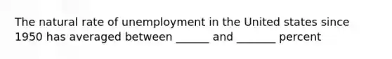 The natural rate of unemployment in the United states since 1950 has averaged between ______ and _______ percent