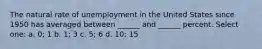 The natural rate of unemployment in the United States since 1950 has averaged between ______ and ______ percent. Select one: a. 0; 1 b. 1; 3 c. 5; 6 d. 10; 15