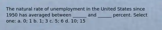 The natural rate of unemployment in the United States since 1950 has averaged between ______ and ______ percent. Select one: a. 0; 1 b. 1; 3 c. 5; 6 d. 10; 15