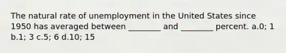 The natural rate of unemployment in the United States since 1950 has averaged between ________ and ________ percent. a.0; 1 b.1; 3 c.5; 6 d.10; 15