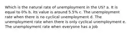 Which is the natural rate of unemployment in the US? a. It is equal to 0% b. Its value is around 5.5% c. The unemployment rate when there is no cyclical unemployment d. The unemployment rate when there is only cyclical unemployment e. The unemployment rate when everyone has a job