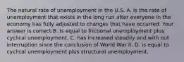 The natural rate of unemployment in the U.S. A. is the rate of unemployment that exists in the long run after everyone in the economy has fully adjusted to changes that have occurred. Your answer is correct.B. is equal to frictional unemployment plus cyclical unemployment. C. has increased steadily and with out interruption since the conclusion of World War II. D. is equal to cyclical unemployment plus structural unemployment.