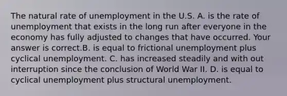 The natural rate of unemployment in the U.S. A. is the rate of unemployment that exists in the long run after everyone in the economy has fully adjusted to changes that have occurred. Your answer is correct.B. is equal to frictional unemployment plus cyclical unemployment. C. has increased steadily and with out interruption since the conclusion of World War II. D. is equal to cyclical unemployment plus structural unemployment.