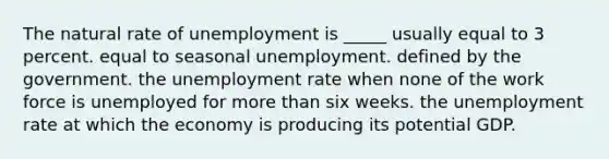 The natural rate of unemployment is _____ usually equal to 3 percent. equal to seasonal unemployment. defined by the government. the unemployment rate when none of the work force is unemployed for more than six weeks. the unemployment rate at which the economy is producing its potential GDP.