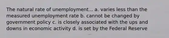 The natural rate of unemployment... a. varies less than the measured unemployment rate b. cannot be changed by government policy c. is closely associated with the ups and downs in economic activity d. is set by the Federal Reserve