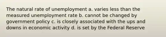 The natural rate of unemployment a. varies less than the measured unemployment rate b. cannot be changed by government policy c. is closely associated with the ups and downs in economic activity d. is set by the Federal Reserve