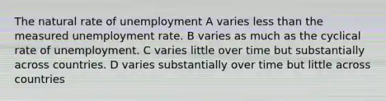 The natural rate of unemployment A varies less than the measured unemployment rate. B varies as much as the cyclical rate of unemployment. C varies little over time but substantially across countries. D varies substantially over time but little across countries