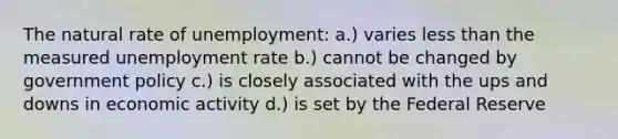 The natural rate of unemployment: a.) varies less than the measured unemployment rate b.) cannot be changed by government policy c.) is closely associated with the ups and downs in economic activity d.) is set by the Federal Reserve