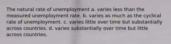 The natural rate of unemployment a. varies <a href='https://www.questionai.com/knowledge/k7BtlYpAMX-less-than' class='anchor-knowledge'>less than</a> the measured <a href='https://www.questionai.com/knowledge/kh7PJ5HsOk-unemployment-rate' class='anchor-knowledge'>unemployment rate</a>. b. varies as much as the cyclical rate of unemployment. c. varies little over time but substantially across countries. d. varies substantially over time but little across countries.