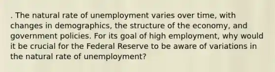 . The natural rate of unemployment varies over time, with changes in demographics, the structure of the economy, and government policies. For its goal of high employment, why would it be crucial for the Federal Reserve to be aware of variations in the natural rate of unemployment?