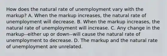 How does the natural rate of unemployment vary with the markup? A. When the markup increases, the natural rate of unemployment will decrease. B. When the markup increases, the natural rate of unemployment will increase. C. Any change in the markup--either up or down--will cause the natural rate of unemployment to decrease. D. The markup and the natural rate of unemployment are unrelated.