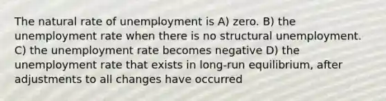 The natural rate of unemployment is A) zero. B) the unemployment rate when there is no structural unemployment. C) the unemployment rate becomes negative D) the unemployment rate that exists in long-run equilibrium, after adjustments to all changes have occurred