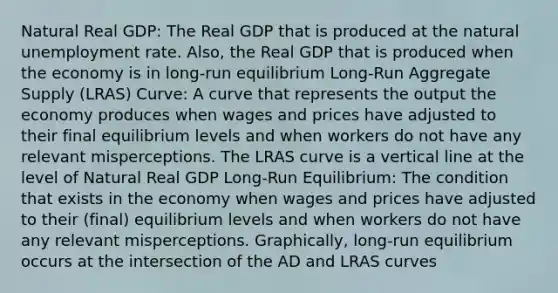 Natural Real GDP: The Real GDP that is produced at the natural unemployment rate. Also, the Real GDP that is produced when the economy is in long-run equilibrium Long-Run Aggregate Supply (LRAS) Curve: A curve that represents the output the economy produces when wages and prices have adjusted to their final equilibrium levels and when workers do not have any relevant misperceptions. The LRAS curve is a vertical line at the level of Natural Real GDP Long-Run Equilibrium: The condition that exists in the economy when wages and prices have adjusted to their (final) equilibrium levels and when workers do not have any relevant misperceptions. Graphically, long-run equilibrium occurs at the intersection of the AD and LRAS curves