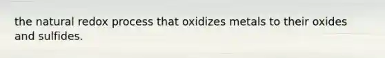 the natural redox process that oxidizes metals to their oxides and sulfides.