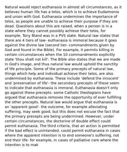 Natural would reject euthanasia in almost all circumstances, as it believes human life has a telos, which is to achieve Eudaimonia and union with God. Euthanasia undermines the importance of telos, as people are unable to achieve their purpose if they are dead. Questions about this are raised, when a person is in a state where they cannot possibly achieve their telos, for example, Tony Bland was in a PVS state. Natural law states that there are 4 tiers of law- euthanasia is immoral because it goes against the divine law (second tier- commandments given by God and found in the Bible). For example, it permits killing in certain circumstances when the 10 commandments explicitly state 'thou shalt not kill'. The Bible also states that we are made in God's image, and thus natural law would uphold the sanctity of life principle. Some of the primary precepts of natural law, things which help and individual achieve their telos, are also undermined by euthanasia. These include 'defend the innocent' and 'preservation of life'- the secondary precepts of these seem to indicate that euthanasia is immoral. Euthanasia doesn't only go against these precepts- some Catholic theologians have argued that euthanasia removes the opportunity of ever fulfilling the other precepts. Natural law would argue that euthanasia is an 'apparent good'- the outcome, for example alleviating suffering, may seek good, but this does not excuse the fact that the primary precepts are being undermined. However, under certain circumstances, the doctorine of double effect could permit euthanasia. The third criteria, that an action is permitted if the bad effect is unintended, could permit euthanasia in cases where the apparent intention is to end someone's suffering, not end their life- for example, in cases of palliative care where the intention is to mak