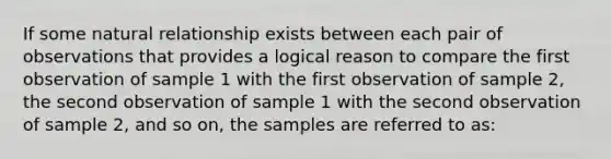 If some natural relationship exists between each pair of observations that provides a logical reason to compare the first observation of sample 1 with the first observation of sample 2, the second observation of sample 1 with the second observation of sample 2, and so on, the samples are referred to as: