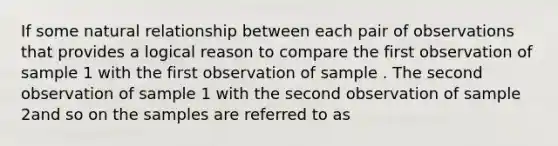 If some natural relationship between each pair of observations that provides a logical reason to compare the first observation of sample 1 with the first observation of sample . The second observation of sample 1 with the second observation of sample 2and so on the samples are referred to as