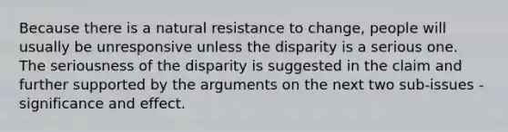 Because there is a natural resistance to change, people will usually be unresponsive unless the disparity is a serious one. The seriousness of the disparity is suggested in the claim and further supported by the arguments on the next two sub-issues - significance and effect.