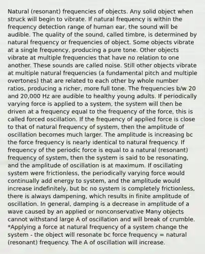 Natural (resonant) frequencies of objects. Any solid object when struck will begin to vibrate. If natural frequency is within the frequency detection range of human ear, the sound will be audible. The quality of the sound, called timbre, is determined by natural frequency or frequencies of object. Some objects vibrate at a single frequency, producing a pure tone. Other objects vibrate at multiple frequencies that have no relation to one another. These sounds are called noise. Still other objects vibrate at multiple natural frequencies (a fundamental pitch and multiple overtones) that are related to each other by whole number ratios, producing a richer, more full tone. The frequencies b/w 20 and 20,000 Hz are audible to healthy young adults. If periodically varying force is applied to a system, the system will then be driven at a frequency equal to the frequency of the force, this is called forced oscillation. If the frequency of applied force is close to that of natural frequency of system, then the amplitude of oscillation becomes much larger. The amplitude is increasing bc the force frequency is nearly identical to natural frequency. If frequency of the periodic force is equal to a natural (resonant) frequency of system, then the system is said to be resonating, and the amplitude of oscillation is at maximum. If oscillating system were frictionless, the periodically varying force would continually add energy to system, and the amplitude would increase indefinitely, but bc no system is completely frictionless, there is always dampening, which results in finite amplitude of oscillation. In general, damping is a decrease in amplitude of a wave caused by an applied or nonconservative Many objects cannot withstand large A of oscillation and will break of crumble. *Applying a force at natural frequency of a system change the system - the object will resonate bc force frequency = natural (resonant) frequency. The A of oscillation will increase.