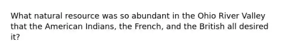 What natural resource was so abundant in the Ohio River Valley that the American Indians, the French, and the British all desired it?