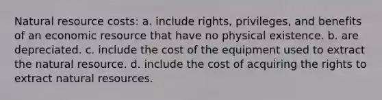 Natural resource costs: a. include rights, privileges, and benefits of an economic resource that have no physical existence. b. are depreciated. c. include the cost of the equipment used to extract the natural resource. d. include the cost of acquiring the rights to extract natural resources.