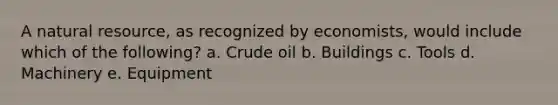 A natural resource, as recognized by economists, would include which of the following? a. Crude oil b. Buildings c. Tools d. Machinery e. Equipment