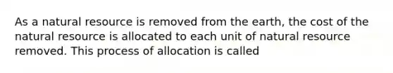 As a natural resource is removed from the earth, the cost of the natural resource is allocated to each unit of natural resource removed. This process of allocation is called