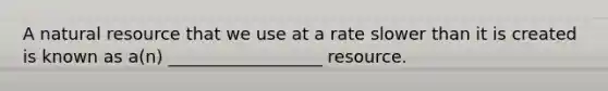 A natural resource that we use at a rate slower than it is created is known as a(n) __________________ resource.