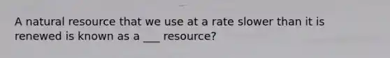 A natural resource that we use at a rate slower than it is renewed is known as a ___ resource?