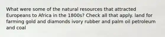 What were some of the natural resources that attracted Europeans to Africa in the 1800s? Check all that apply. land for farming gold and diamonds ivory rubber and palm oil petroleum and coal