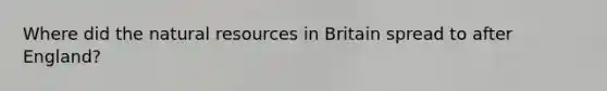 Where did the natural resources in Britain spread to after England?