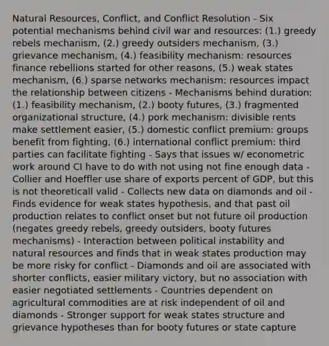 Natural Resources, Conflict, and Conflict Resolution - Six potential mechanisms behind civil war and resources: (1.) greedy rebels mechanism, (2.) greedy outsiders mechanism, (3.) grievance mechanism, (4.) feasibility mechanism: resources finance rebellions started for other reasons, (5.) weak states mechanism, (6.) sparse networks mechanism: resources impact the relationship between citizens - Mechanisms behind duration: (1.) feasibility mechanism, (2.) booty futures, (3.) fragmented organizational structure, (4.) pork mechanism: divisible rents make settlement easier, (5.) domestic conflict premium: groups benefit from fighting, (6.) international conflict premium: third parties can facilitate fighting - Says that issues w/ econometric work around CI have to do with not using not fine enough data - Collier and Hoeffler use share of exports percent of GDP, but this is not theoreticall valid - Collects new data on diamonds and oil - Finds evidence for weak states hypothesis, and that past oil production relates to conflict onset but not future oil production (negates greedy rebels, greedy outsiders, booty futures mechanisms) - Interaction between political instability and natural resources and finds that in weak states production may be more risky for conflict - Diamonds and oil are associated with shorter conflicts, easier military victory, but no association with easier negotiated settlements - Countries dependent on agricultural commodities are at risk independent of oil and diamonds - Stronger support for weak states structure and grievance hypotheses than for booty futures or state capture