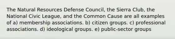 The Natural Resources Defense Council, the Sierra Club, the National Civic League, and the Common Cause are all examples of a) membership associations. b) citizen groups. c) professional associations. d) ideological groups. e) public-sector groups