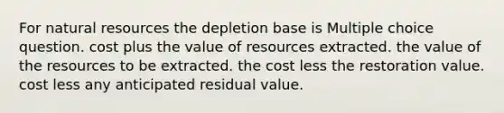 For natural resources the depletion base is Multiple choice question. cost plus the value of resources extracted. the value of the resources to be extracted. the cost less the restoration value. cost less any anticipated residual value.