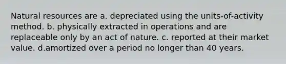 Natural resources are a. depreciated using the units-of-activity method. b. physically extracted in operations and are replaceable only by an act of nature. c. reported at their market value. d.amortized over a period no longer than 40 years.