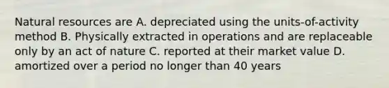 Natural resources are A. depreciated using the units-of-activity method B. Physically extracted in operations and are replaceable only by an act of nature C. reported at their market value D. amortized over a period no longer than 40 years