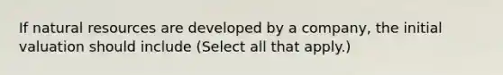 If natural resources are developed by a company, the initial valuation should include (Select all that apply.)