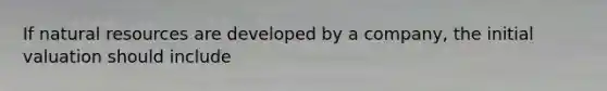 If natural resources are developed by a company, the initial valuation should include