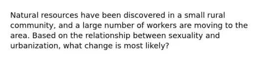 Natural resources have been discovered in a small rural community, and a large number of workers are moving to the area. Based on the relationship between sexuality and urbanization, what change is most likely?