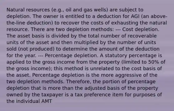 Natural resources (e.g., oil and gas wells) are subject to depletion. The owner is entitled to a deduction for AGI (an above-the-line deduction) to recover the costs of exhausting the natural resource. There are two depletion methods: --- Cost depletion. The asset basis is divided by the total number of recoverable units of the asset and then multiplied by the number of units sold (not produced) to determine the amount of the deduction for the year. --- Percentage depletion. A statutory percentage is applied to the gross income from the property (limited to 50% of the gross income); this method is unrelated to the cost basis of the asset. Percentage depletion is the more aggressive of the two depletion methods. Therefore, the portion of percentage depletion that is more than the adjusted basis of the property owned by the taxpayer is a tax preference item for purposes of the individual AMT