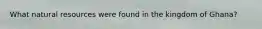What natural resources were found in the kingdom of Ghana?