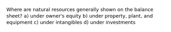 Where are <a href='https://www.questionai.com/knowledge/k6l1d2KrZr-natural-resources' class='anchor-knowledge'>natural resources</a> generally shown on the balance sheet? a) under owner's equity b) under property, plant, and equipment c) under intangibles d) under investments