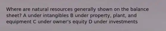 Where are <a href='https://www.questionai.com/knowledge/k6l1d2KrZr-natural-resources' class='anchor-knowledge'>natural resources</a> generally shown on the balance sheet? A under intangibles B under property, plant, and equipment C under owner's equity D under investments