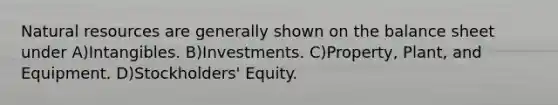 Natural resources are generally shown on the balance sheet under A)Intangibles. B)Investments. C)Property, Plant, and Equipment. D)Stockholders' Equity.