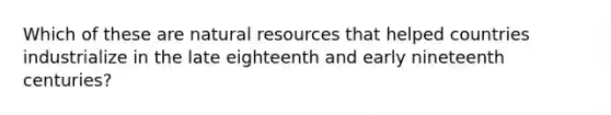 Which of these are natural resources that helped countries industrialize in the late eighteenth and early nineteenth centuries?