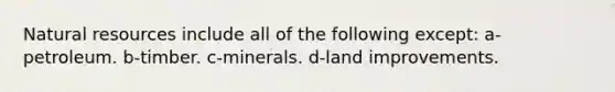 Natural resources include all of the following except: a-petroleum. b-timber. c-minerals. d-land improvements.