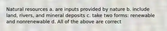 Natural resources a. are inputs provided by nature b. include land, rivers, and mineral deposits c. take two forms: renewable and nonrenewable d. All of the above are correct