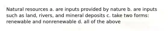 Natural resources a. are inputs provided by nature b. are inputs such as land, rivers, and mineral deposits c. take two forms: renewable and nonrenewable d. all of the above