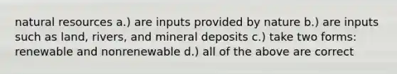 natural resources a.) are inputs provided by nature b.) are inputs such as land, rivers, and mineral deposits c.) take two forms: renewable and nonrenewable d.) all of the above are correct