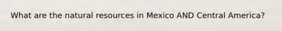 What are the natural resources in Mexico AND Central America?